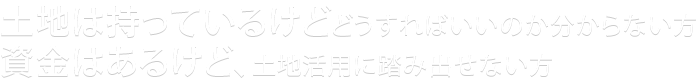 土地は持っているけどどうすればいいのか分からない方　資金はあるけど、土地活用に踏み出せない方